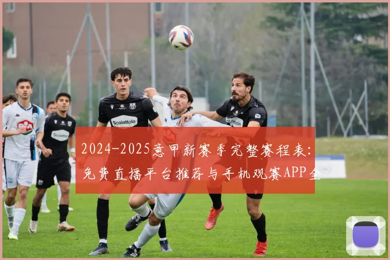 2024-2025意甲新赛季完整赛程表：免费直播平台推荐与手机观赛APP全攻略