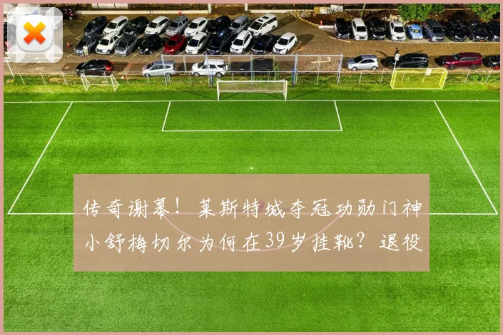 传奇谢幕！莱斯特城夺冠功勋门神小舒梅切尔为何在39岁挂靴？退役生活揭秘