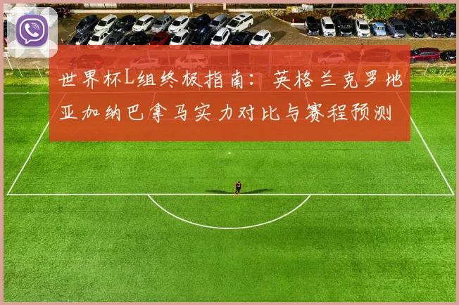 世界杯L组终极指南：英格兰克罗地亚加纳巴拿马实力对比与赛程预测