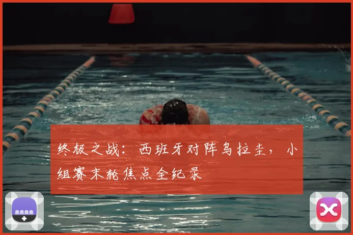 终极之战：西班牙对阵乌拉圭，小组赛末轮焦点全纪录