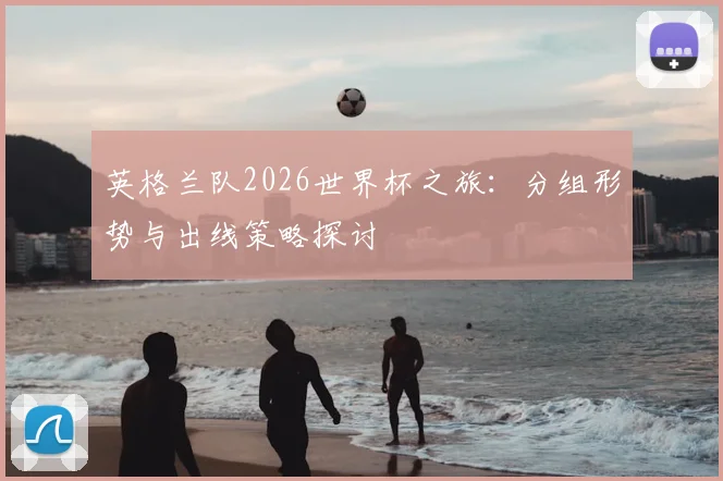 英格兰队2026世界杯之旅：分组形势与出线策略探讨