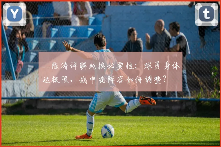 __陈涛详解轮换必要性：球员身体达极限，战申花阵容如何调整？__
