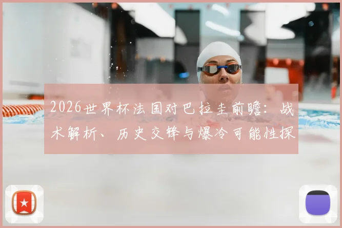 2026世界杯法国对巴拉圭前瞻：战术解析、历史交锋与爆冷可能性探讨