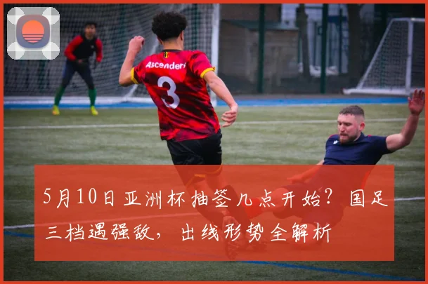 5月10日亚洲杯抽签几点开始？国足三档遇强敌，出线形势全解析