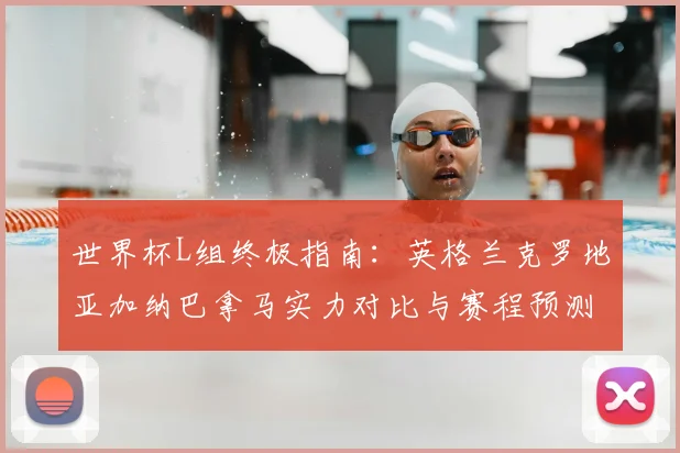 世界杯L组终极指南：英格兰克罗地亚加纳巴拿马实力对比与赛程预测