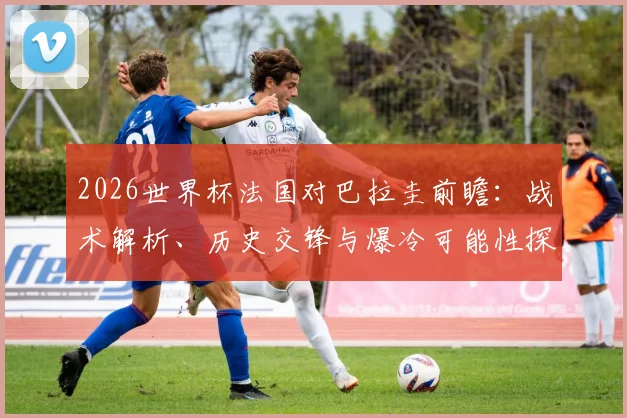 2026世界杯法国对巴拉圭前瞻：战术解析、历史交锋与爆冷可能性探讨