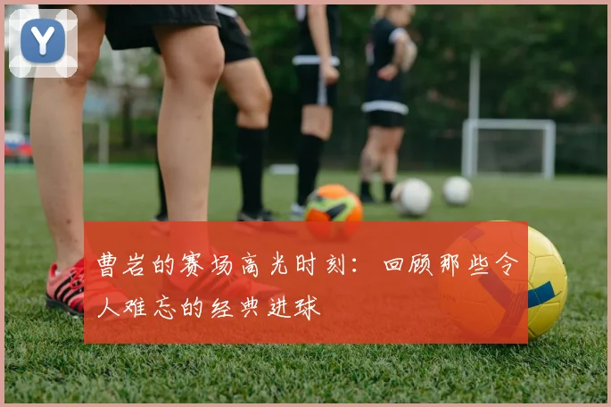 曹岩的赛场高光时刻：回顾那些令人难忘的经典进球