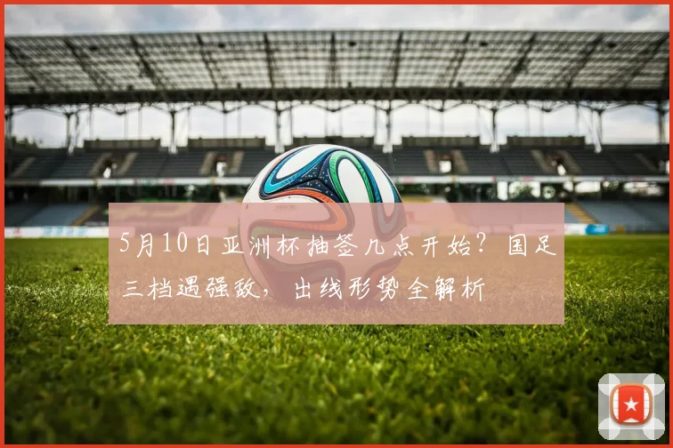 5月10日亚洲杯抽签几点开始？国足三档遇强敌，出线形势全解析
