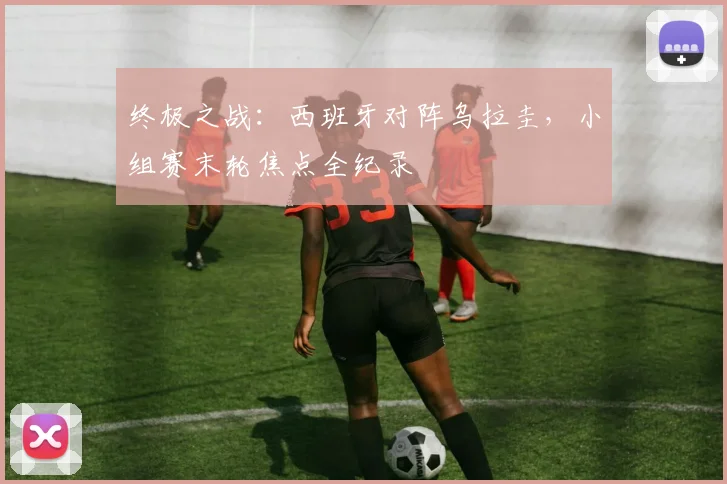 终极之战：西班牙对阵乌拉圭，小组赛末轮焦点全纪录