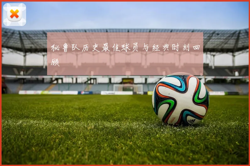 秘鲁队历史最佳球员与经典时刻回顾