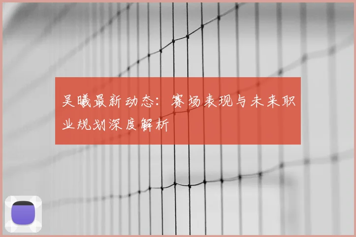 吴曦最新动态：赛场表现与未来职业规划深度解析
