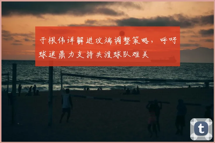 于根伟详解进攻端调整策略，呼吁球迷鼎力支持共渡球队难关