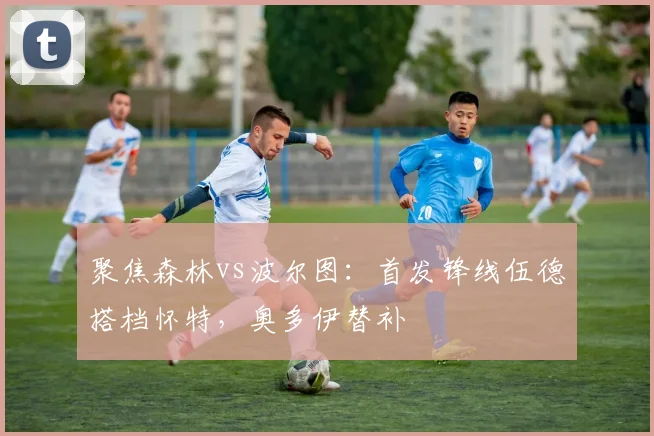 聚焦森林vs波尔图：首发锋线伍德搭档怀特，奥多伊替补