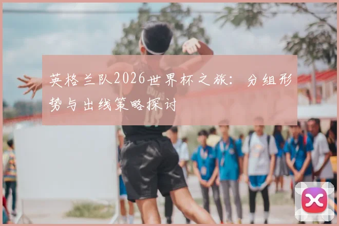 英格兰队2026世界杯之旅：分组形势与出线策略探讨