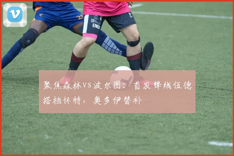 聚焦森林vs波尔图：首发锋线伍德搭档怀特，奥多伊替补