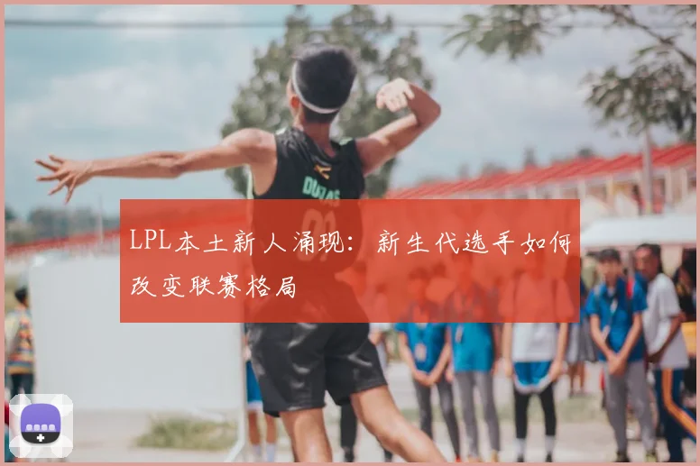 LPL本土新人涌现:新生代选手如何改变联赛格局