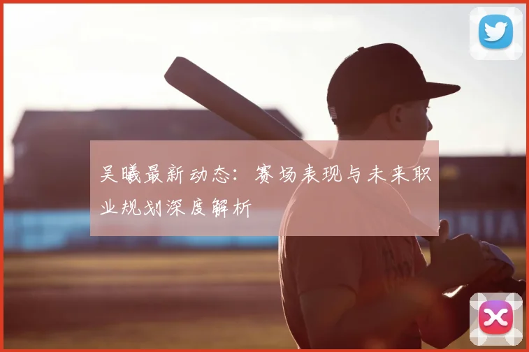 吴曦最新动态：赛场表现与未来职业规划深度解析